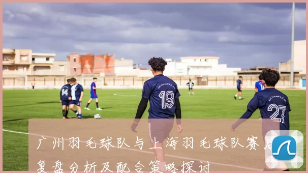 广州羽毛球队与上海羽毛球队赛后复盘分析及配合策略探讨