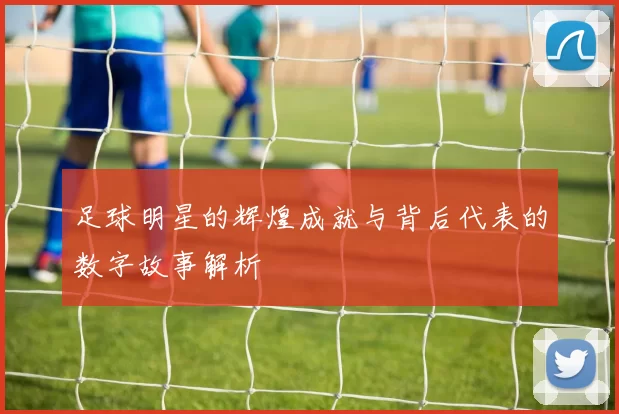 足球明星的辉煌成就与背后代表的数字故事解析