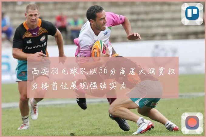 西安羽毛球队以56分高居大满贯积分榜首位展现强劲实力