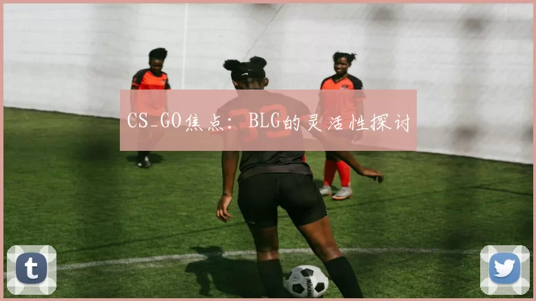 CS_GO焦点：BLG的灵活性探讨