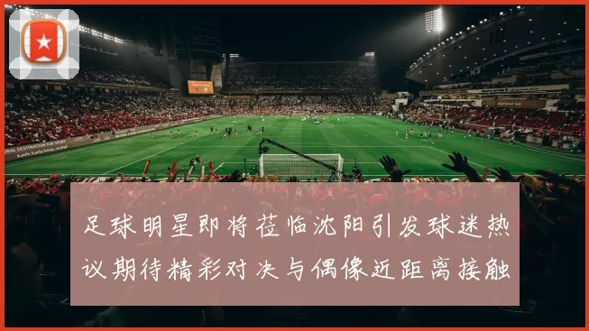 足球明星即将莅临沈阳引发球迷热议期待精彩对决与偶像近距离接触