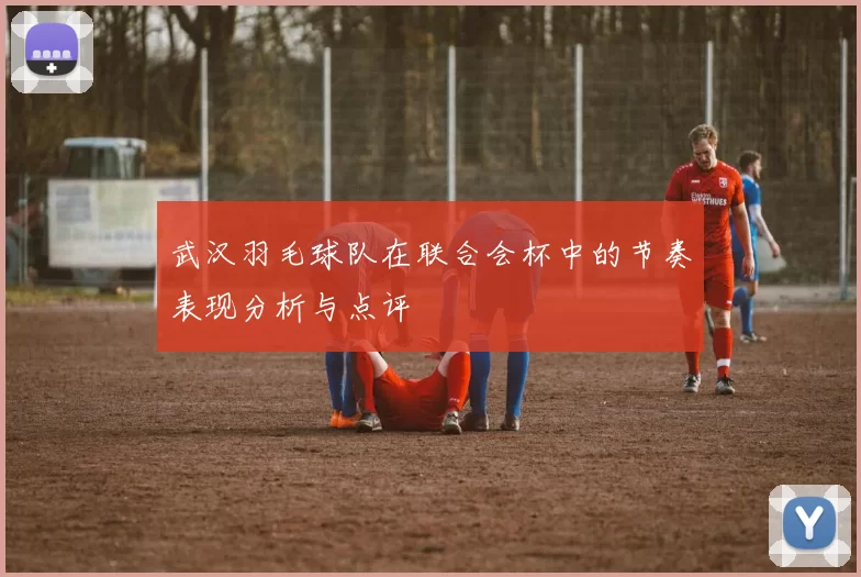 武汉羽毛球队在联合会杯中的节奏表现分析与点评