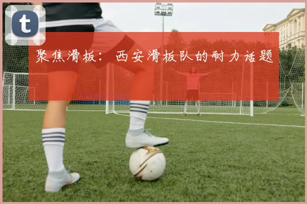 聚焦滑板：西安滑板队的耐力话题