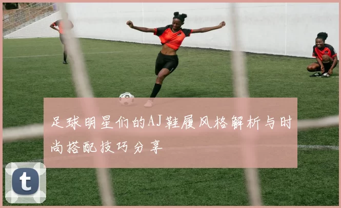 足球明星们的AJ鞋履风格解析与时尚搭配技巧分享