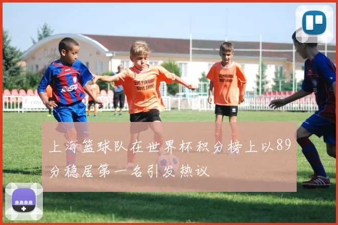 上海篮球队在世界杯积分榜上以89分稳居第一名引发热议