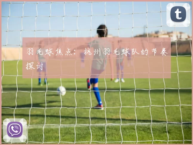 羽毛球焦点：杭州羽毛球队的节奏探讨