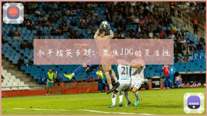 和平精英专题：聚焦JDG的灵活性